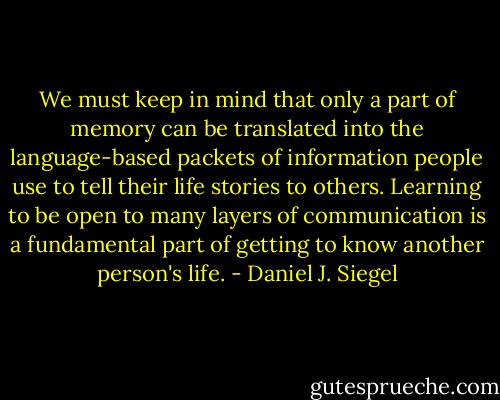 We must keep in mind that only a part of memory can be translated into the language-based packets of information people use to tell their life stories to others. Learning to be open to many layers of communication is a fundamental part of getting to know another person's life. - Daniel J. Siegel