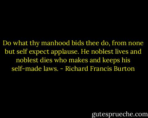 Do what thy manhood bids thee do,<br />from none but self expect applause.<br />He noblest lives and noblest dies<br />who makes and keeps his self-made laws. - Richard Francis Burton