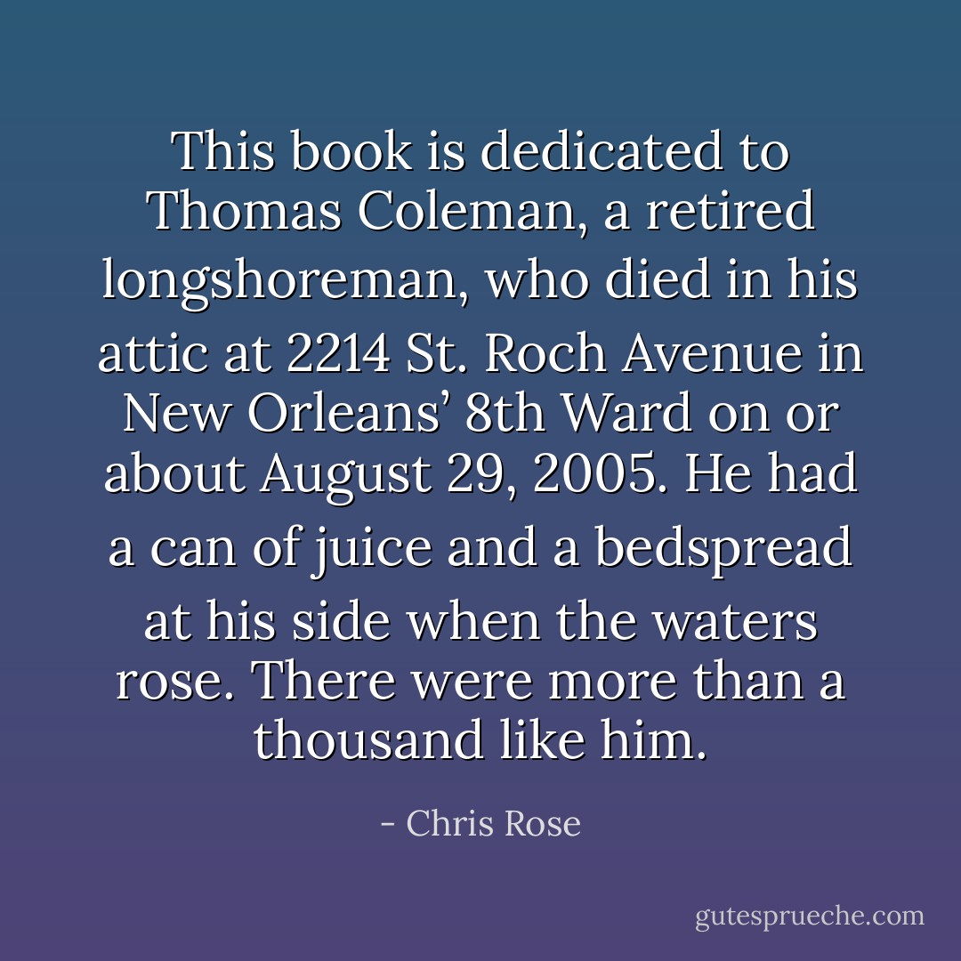 This book is dedicated to Thomas Coleman, a retired longshoreman, who died in his attic at 2214 St. Roch Avenue in New Orleans’ 8th Ward on or about August 29, 2005. He had a can of juice and a bedspread at his side when the waters rose. There were more than a thousand like him. - Chris Rose