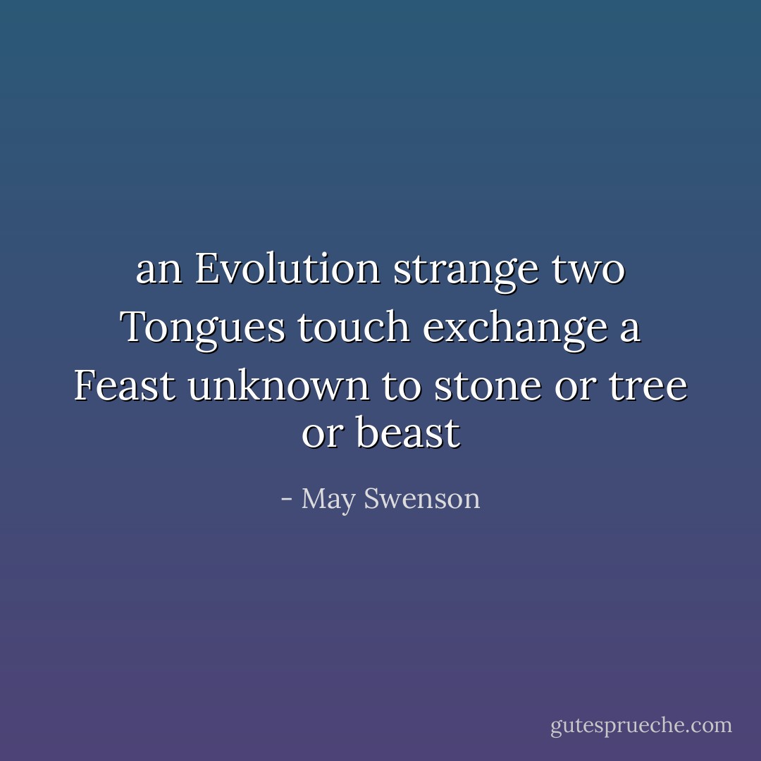 an Evolution strange<br />two Tongues touch<br />exchange<br />a Feast unknown<br />to stone<br />or tree or beast - May Swenson