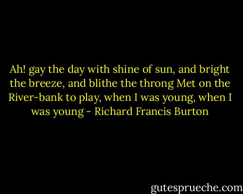 Ah! gay the day with shine of sun,<br />and bright the breeze, and blithe the<br />throng<br />Met on the River-bank to play,<br />when I was young, when I was young - Richard Francis Burton