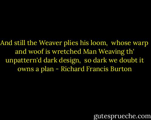 And still the Weaver plies his loom,<br /> whose warp and woof is wretched Man<br />Weaving th' unpattern'd dark design,<br /> so dark we doubt it owns a plan - Richard Francis Burton