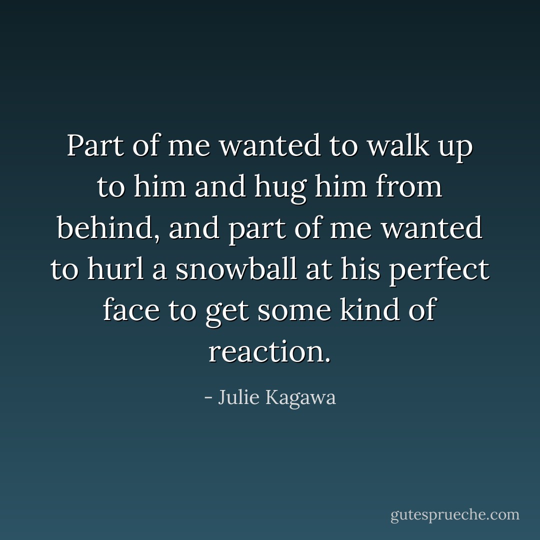 Part of me wanted to walk up to him and hug him from behind, and part of me wanted to hurl a snowball at his perfect face to get some kind of reaction. - Julie Kagawa