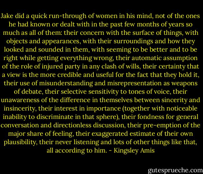Jake did a quick run-through of women in his mind, not of the ones he had known or dealt with in the past few months of years so much as all of them: their concern with the surface of things, with objects and appearances, with their surroundings and how they looked and sounded in them, with seeming to be better and to be right while getting everything wrong, their automatic assumption of the role of injured party in any clash of wills, their certainty that a view is the more credible and useful for the fact that they hold it, their use of misunderstanding and misrepresentation as weapons of debate, their selective sensitivity to tones of voice, their unawareness of the difference in themselves between sincerity and insincerity, their interest in importance (together with noticeable inability to discriminate in that sphere), their fondness for general conversation and directionless discussion, their pre-emption of the major share of feeling, their exaggerated estimate of their own plausibility, their never listening and lots of other things like that, all according to him. - Kingsley Amis