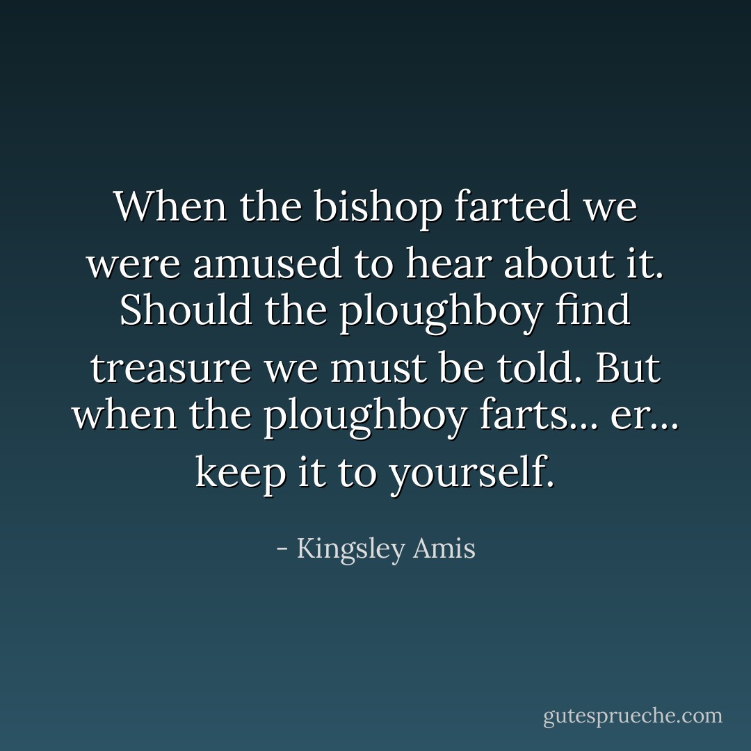 When the bishop farted we were amused to hear about it. Should the ploughboy find treasure we must be told. But when the ploughboy farts... er... keep it to yourself. - Kingsley Amis