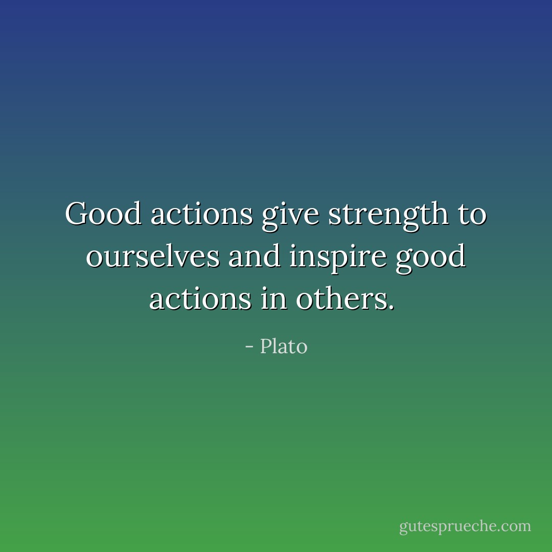 Good actions give strength to ourselves and inspire good actions in others.  - Plato