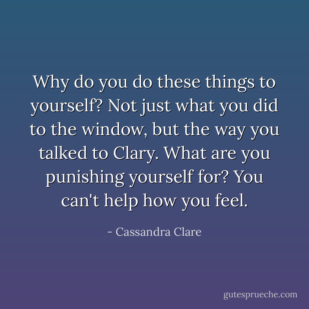 Why do you do these things to yourself? Not just what you did to the window, but the way you talked to Clary. What are you punishing yourself for? You can't help how you feel. - Cassandra Clare