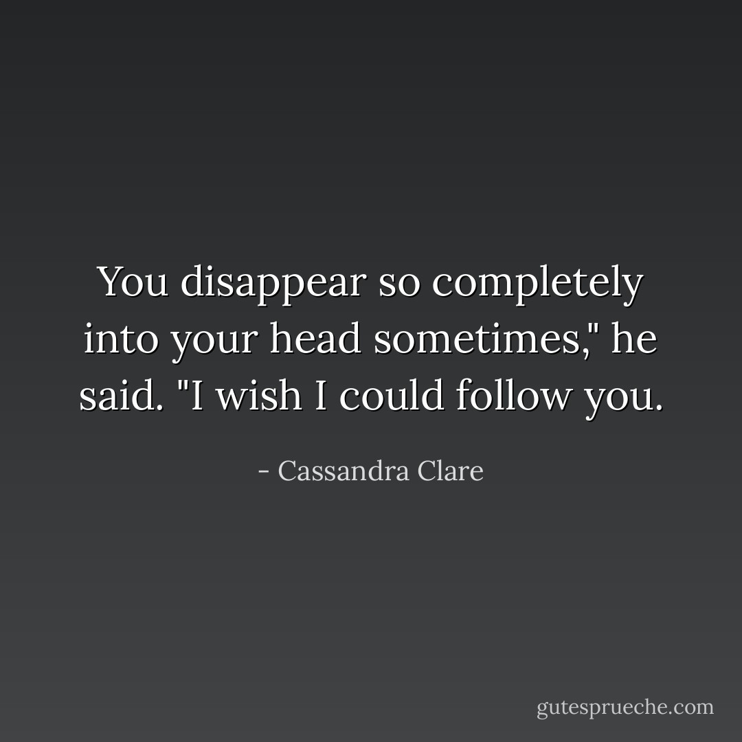 You disappear so completely into your head sometimes," he said. "I wish I could follow you. - Cassandra Clare