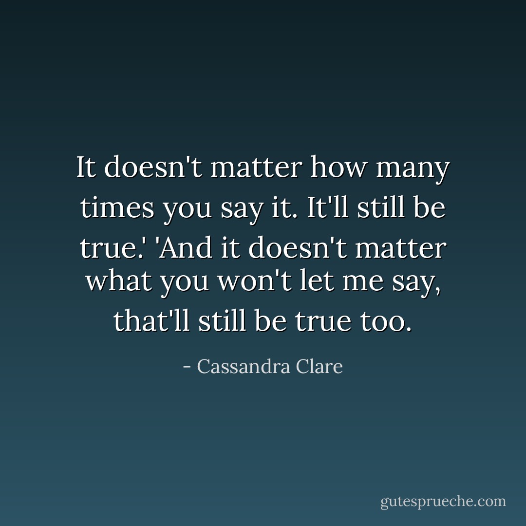 It doesn't matter how many times you say it. It'll still be true.'<br />'And it doesn't matter what you won't let me say, that'll still be true too. - Cassandra Clare