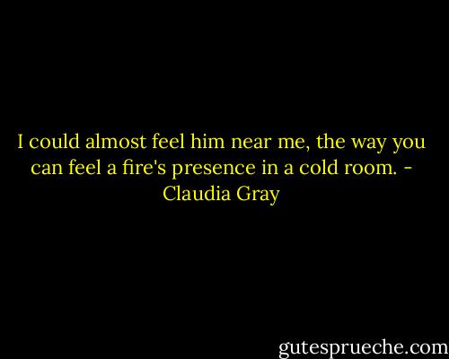 I could almost feel him near me, the way you can feel a fire's presence in a cold room. - Claudia Gray