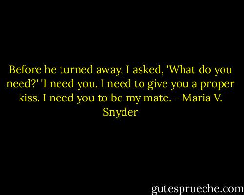 Before he turned away, I asked, 'What do you need?'<br />'I need you. I need to give you a proper kiss. I need you to be my mate. - Maria V. Snyder