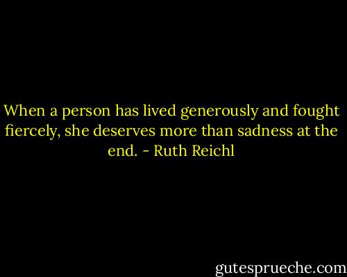 When a person has lived generously and fought fiercely, she deserves more than sadness at the end. - Ruth Reichl