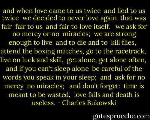 and when love came to us twice <br />and lied to us twice <br />we decided to never love again <br />that was fair <br />fair to us <br />and fair to love itself. <br /><br />we ask for no mercy or no <br />miracles; <br />we are strong enough to live <br />and to die and to <br />kill flies, <br /><br />attend the boxing matches, go to the racetrack, <br />live on luck and skill, <br />get alone, get alone often, <br />and if you can't sleep alone <br />be careful of the words you speak in your sleep; <br />and <br />ask for no mercy <br />no miracles; <br /><br />and don't forget: <br />time is meant to be wasted, <br />love fails<br />and death is useless. - Charles Bukowski