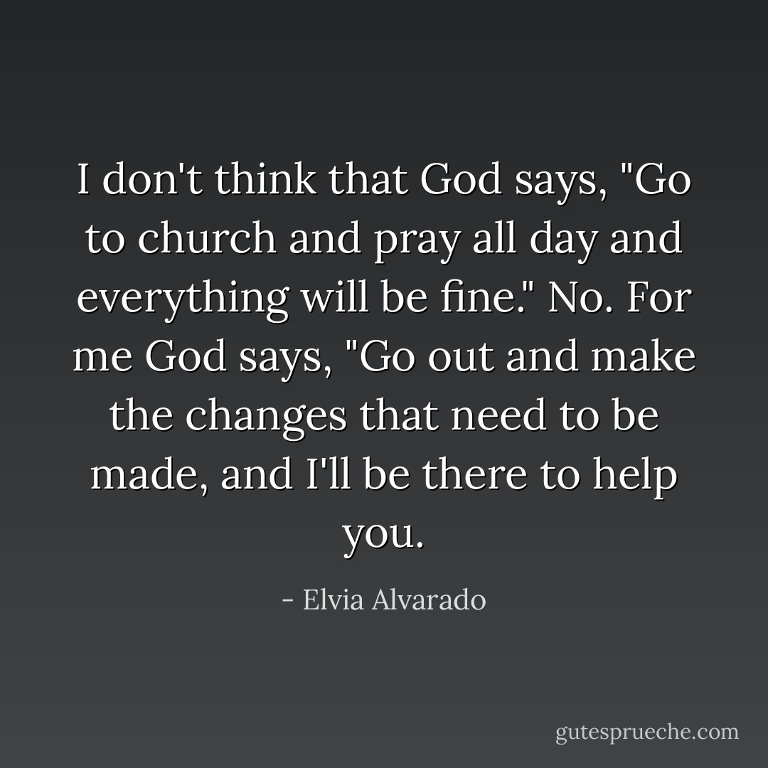 I don't think that God says, "Go to church and pray all day and everything will be fine." No. For me God says, "Go out and make the changes that need to be made, and I'll be there to help you. - Elvia Alvarado
