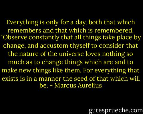 Everything is only for a day, both that which remembers and that which is remembered.<br />"Observe constantly that all things take place by change, and accustom thyself to consider that the nature of the universe loves nothing so much as to change things which are and to make new things like them. For everything that exists is in a manner the seed of that which will be. - Marcus Aurelius