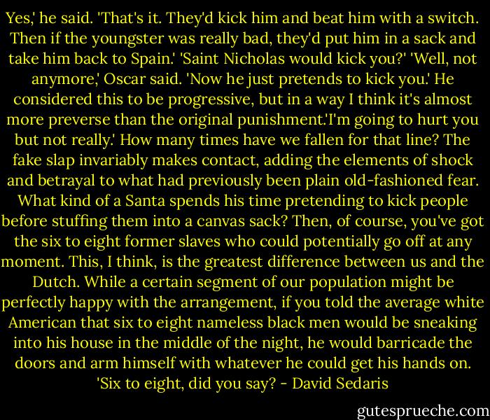 Yes,' he said. 'That's it. They'd kick him and beat him with a switch. Then if the youngster was really bad, they'd put him in a sack and take him back to Spain.'<br />'Saint Nicholas would kick you?'<br />'Well, not anymore,' Oscar said. 'Now he just pretends to kick you.'<br />He considered this to be progressive, but in a way I think it's almost more preverse than the original punishment.'I'm going to hurt you but not really.' How many times have we fallen for that line? The fake slap invariably makes contact, adding the elements of shock and betrayal to what had previously been plain old-fashioned fear. What kind of a Santa spends his time pretending to kick people before stuffing them into a canvas sack? Then, of course, you've got the six to eight former slaves who could potentially go off at any moment. This, I think, is the greatest difference between us and the Dutch. While a certain segment of our population might be perfectly happy with the arrangement, if you told the average white American that six to eight nameless black men would be sneaking into his house in the middle of the night, he would barricade the doors and arm himself with whatever he could get his hands on.<br />'Six to eight, did you say? - David Sedaris