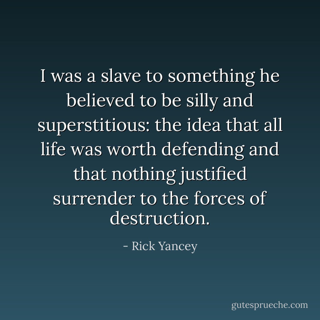 I was a slave to something he believed to be silly and superstitious: the idea that all life was worth defending and that nothing justified surrender to the forces of destruction. - Rick Yancey