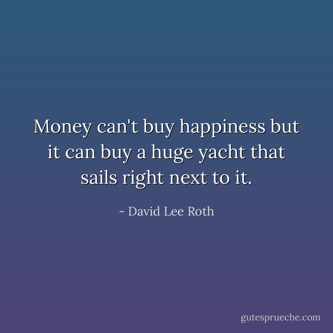 Money can't buy happiness but it can buy a huge yacht that sails right next to it. - David Lee Roth
