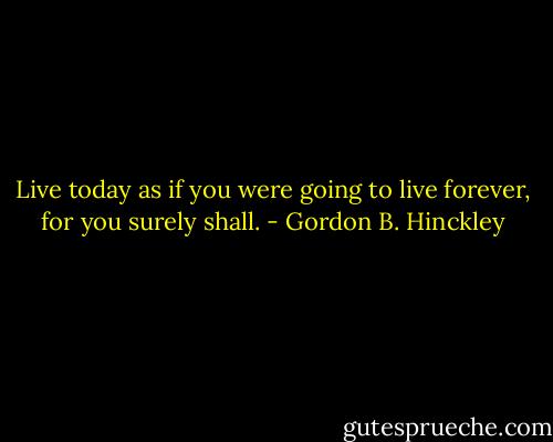 Live today as if you were going to live forever, for you surely shall. - Gordon B. Hinckley