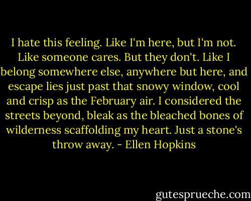 I hate this feeling. Like I'm here, but I'm not. Like someone cares. But they don't. Like I belong somewhere else, anywhere but here, and escape lies just past that snowy window, cool and crisp as the February air. I considered the streets beyond, bleak as the bleached bones of wilderness scaffolding my heart. Just a stone's throw away. - Ellen Hopkins
