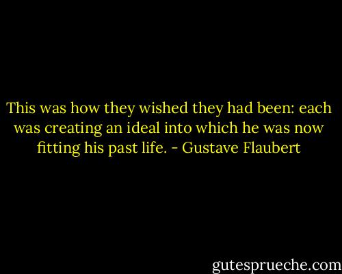 This was how they wished they had been: each was creating an ideal into which he was now fitting his past life. - Gustave Flaubert