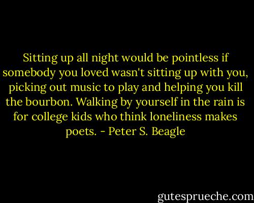 Sitting up all night would be pointless if somebody you loved wasn't sitting up with you, picking out music to play and helping you kill the bourbon. Walking by yourself in the rain is for college kids who think loneliness makes poets. - Peter S. Beagle