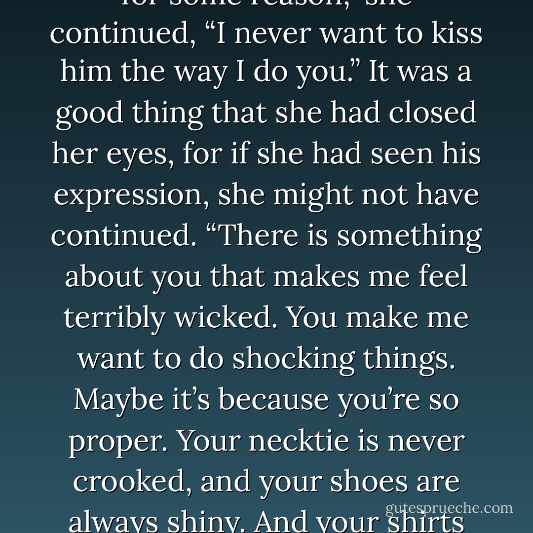 You know,” she said dreamily, passing over his question, “you’re not nearly as handsome as Lord St.Vincent.”<br /><br />“There’s a surprise,” he said dryly.<br /><br />“But for some reason,” she continued, “I never want to kiss him the way I do you.” It was a good thing that she had closed her eyes, for if she had seen his expression, she might not have continued. “There is something about you that makes me feel terribly wicked. You make me want to do shocking things. Maybe it’s because you’re so proper. Your necktie is never crooked, and your shoes are always shiny. And your shirts are so starchy. Sometimes when I look at you, I want to tear off all your buttons. Or set your trousers on fire. - Lisa Kleypas
