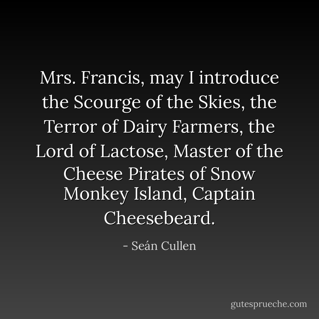 Mrs. Francis, may I introduce the Scourge of the Skies, the Terror of Dairy Farmers, the Lord of Lactose, Master of the Cheese Pirates of Snow Monkey Island, Captain Cheesebeard. - Seán Cullen