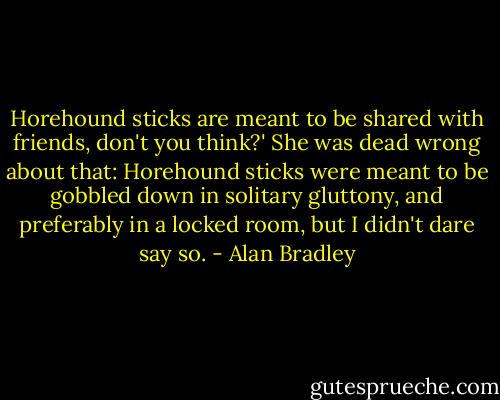 Horehound sticks are meant to be shared with friends, don't you think?' She was dead wrong about that: Horehound sticks were meant to be gobbled down in solitary gluttony, and preferably in a locked room, but I didn't dare say so. - Alan Bradley
