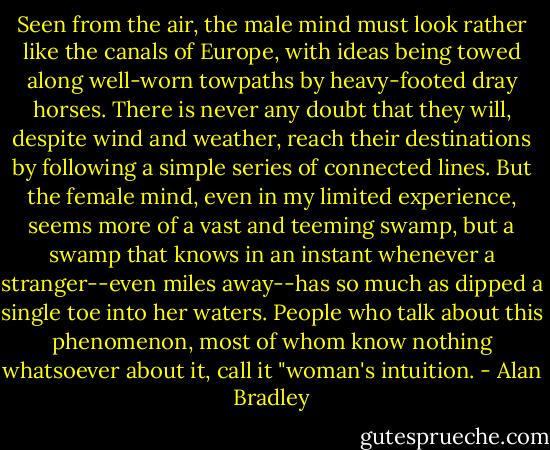 Seen from the air, the male mind must look rather like the canals of Europe, with ideas being towed along well-worn towpaths by heavy-footed dray horses. There is never any doubt that they will, despite wind and weather, reach their destinations by following a simple series of connected lines.<br />But the female mind, even in my limited experience, seems more of a vast and teeming swamp, but a swamp that knows in an instant whenever a stranger--even miles away--has so much as dipped a single toe into her waters. People who talk about this phenomenon, most of whom know nothing whatsoever about it, call it "woman's intuition. - Alan Bradley