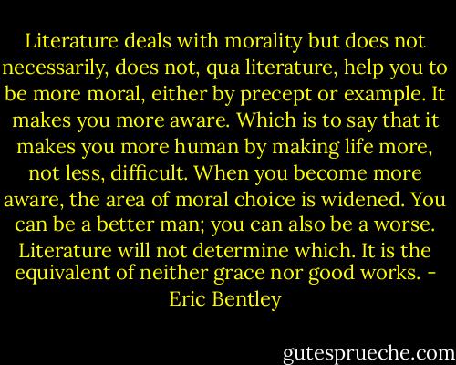 Literature deals with morality but does not necessarily, does not, qua literature, help you to be more moral, either by precept or example. It makes you more aware. Which is to say that it makes you more human by making life more, not less, difficult. When you become more aware, the area of moral choice is widened. You can be a better man; you can also be a worse. Literature will not determine which. It is the equivalent of neither grace nor good works. - Eric Bentley