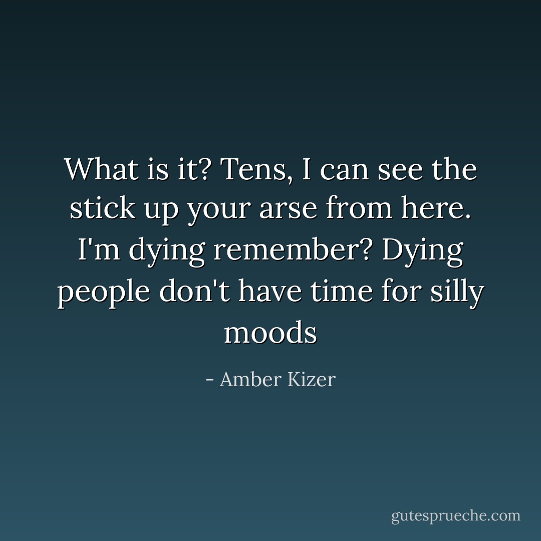 What is it? Tens, I can see the stick up your arse from here. I'm dying remember? Dying people don't have time for silly moods - Amber Kizer
