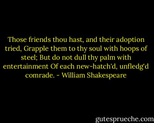 Those friends thou hast, and their adoption tried,<br />Grapple them to thy soul with hoops of steel;<br />But do not dull thy palm with entertainment<br />Of each new-hatch'd, unfledg'd comrade. - William Shakespeare