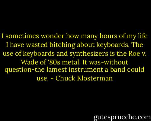 I sometimes wonder how many hours of my life I have wasted bitching about keyboards. The use of keyboards and synthesizers is the Roe v. Wade of '80s metal. It was-without question-the lamest instrument a band could use. - Chuck Klosterman
