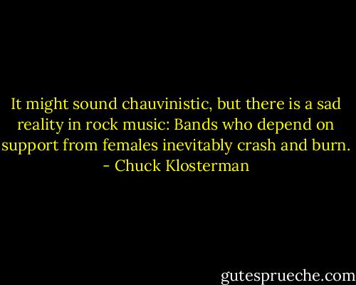 It might sound chauvinistic, but there is a sad reality in rock music: Bands who depend on support from females inevitably crash and burn. - Chuck Klosterman