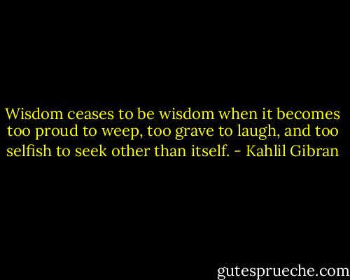 Wisdom ceases to be wisdom when it becomes too proud to weep, too grave to laugh, and too selfish to seek other than itself. - Kahlil Gibran