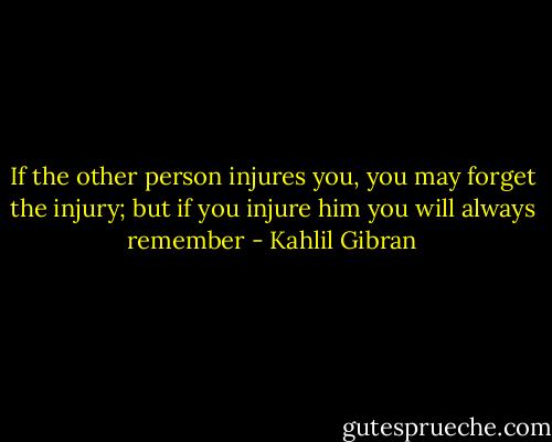 If the other person injures you, you may forget the injury; but if you injure him you will always remember - Kahlil Gibran