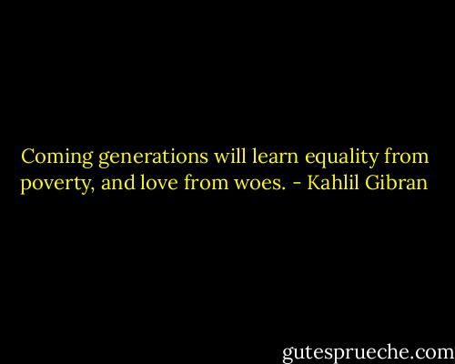 Coming generations will learn equality from poverty, and love from woes. - Kahlil Gibran