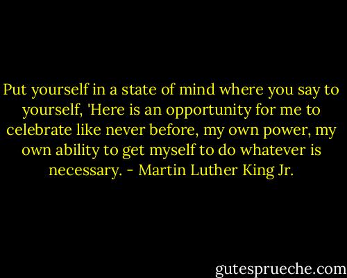 Put yourself in a state of mind where you say to yourself, 'Here is an opportunity for me to celebrate like never before, my own power, my own ability to get myself to do whatever is necessary. - Martin Luther King Jr.