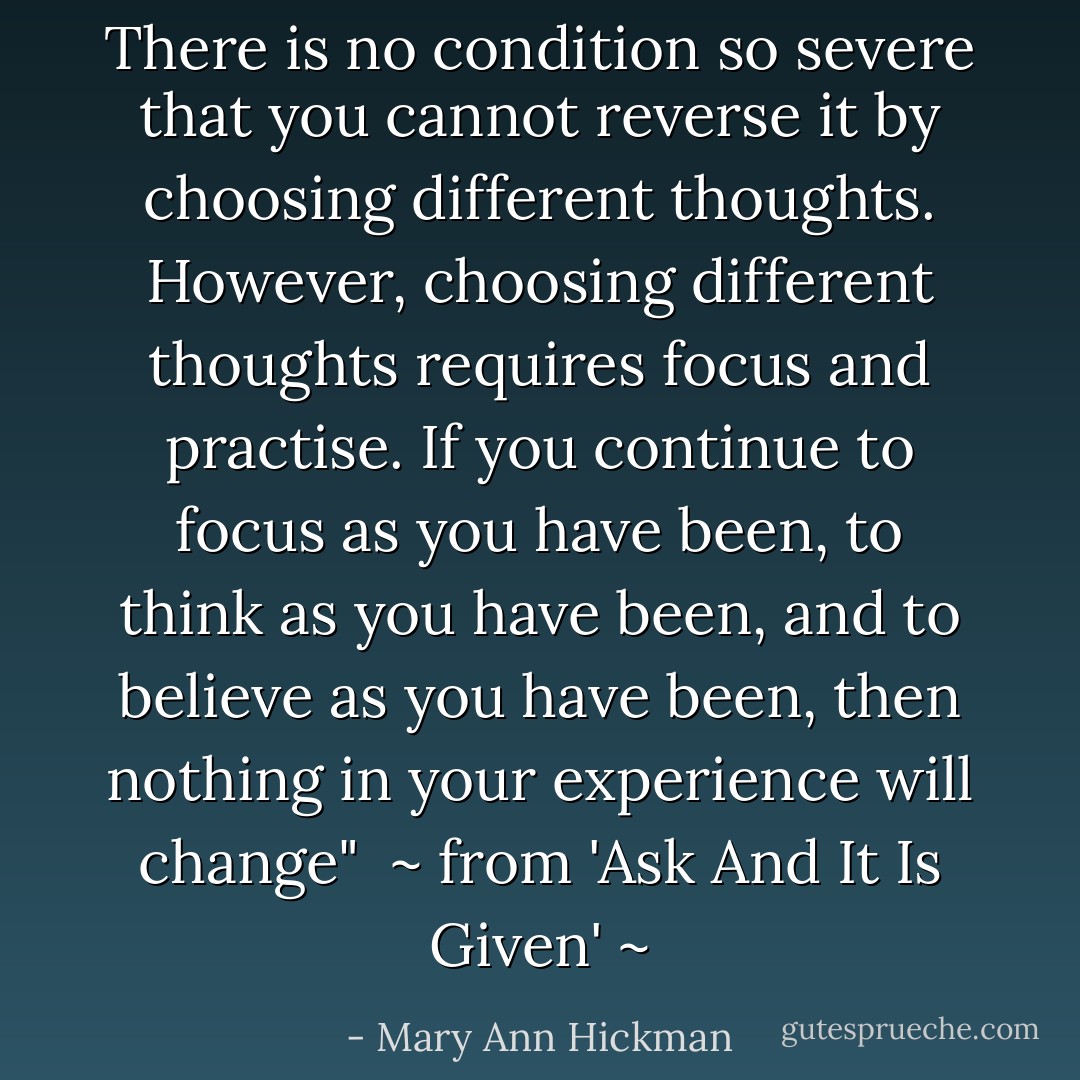 There is no condition so severe that you cannot reverse it<br />by choosing different thoughts. However, choosing different<br />thoughts requires focus and practise. If you continue to focus<br />as you have been, to think as you have been, and to believe<br />as you have been, then nothing in your experience will change"<br /><br />~ from 'Ask And It Is Given' ~ - Mary Ann Hickman