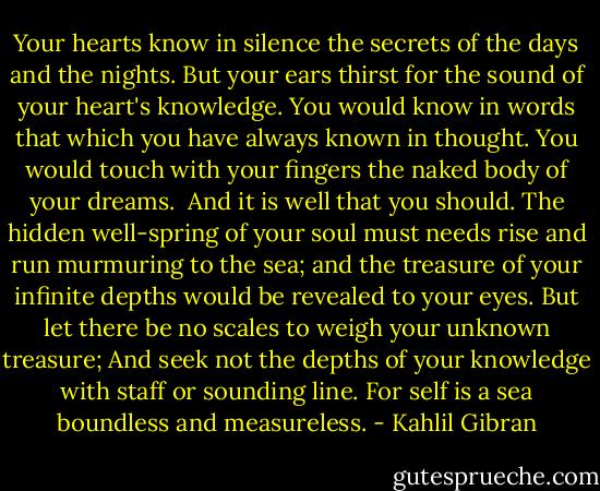 Your hearts know in silence the secrets of the days and the nights.<br />But your ears thirst for the sound of your heart's knowledge.<br />You would know in words that which you have always known in thought.<br />You would touch with your fingers the naked body of your dreams.<br /><br />And it is well that you should.<br />The hidden well-spring of your soul must needs rise and run murmuring to the sea;<br />and the treasure of your infinite depths would be revealed to your eyes.<br />But let there be no scales to weigh your unknown treasure;<br />And seek not the depths of your knowledge with staff or sounding line.<br />For self is a sea boundless and measureless. - Kahlil Gibran