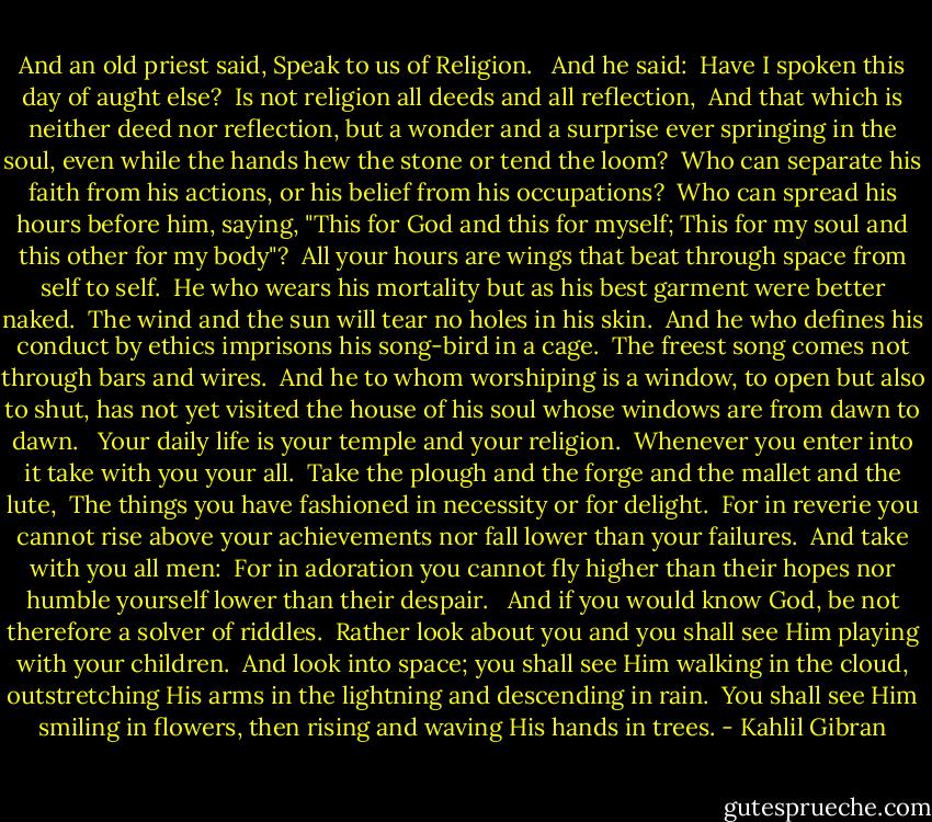 And an old priest said, Speak to us of Religion. <br /><br />And he said:<br /> Have I spoken this day of aught else?<br /> Is not religion all deeds and all reflection,<br /> And that which is neither deed nor reflection, but a wonder and a surprise ever springing in the soul, even while the hands hew the stone or tend the loom?<br /> Who can separate his faith from his actions, or his belief from his occupations?<br /> Who can spread his hours before him, saying, "This for God and this for myself; This for my soul and this other for my body"?<br /> All your hours are wings that beat through space from self to self.<br /> He who wears his mortality but as his best garment were better naked.<br /> The wind and the sun will tear no holes in his skin.<br /> And he who defines his conduct by ethics imprisons his song-bird in a cage.<br /> The freest song comes not through bars and wires.<br /> And he to whom worshiping is a window, to open but also to shut, has not yet visited the house of his soul whose windows are from dawn to dawn.<br /><br /> Your daily life is your temple and your religion.<br /> Whenever you enter into it take with you your all.<br /> Take the plough and the forge and the mallet and the lute,<br /> The things you have fashioned in necessity or for delight.<br /> For in reverie you cannot rise above your achievements nor fall lower than your failures.<br /> And take with you all men:<br /> For in adoration you cannot fly higher than their hopes nor humble yourself lower than their despair.<br /><br /> And if you would know God, be not therefore a solver of riddles.<br /> Rather look about you and you shall see Him playing with your children.<br /> And look into space; you shall see Him walking in the cloud, outstretching His arms in the lightning and descending in rain.<br /> You shall see Him smiling in flowers, then rising and waving His hands in trees. - Kahlil Gibran