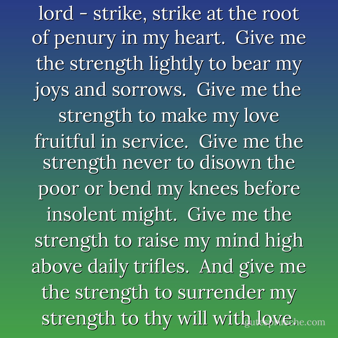 This is my prayer to thee, my lord - strike, strike at the root of penury in my heart. <br />Give me the strength lightly to bear my joys and sorrows. <br />Give me the strength to make my love fruitful in service. <br />Give me the strength never to disown the poor or bend my knees before insolent might. <br />Give me the strength to raise my mind high above daily trifles. <br />And give me the strength to surrender my strength to thy will with love. - Rabindranath Tagore