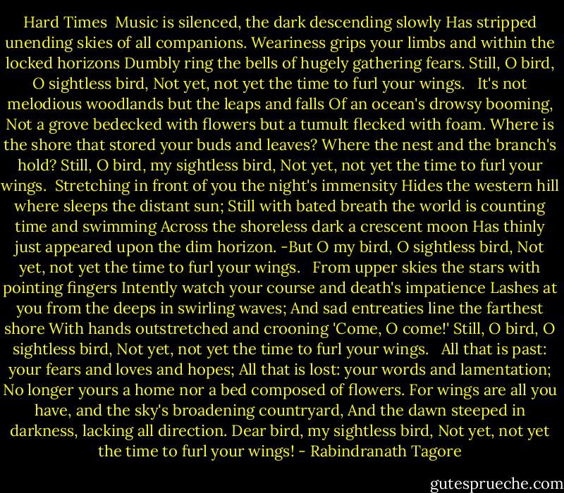 Hard Times<br /><br />Music is silenced, the dark descending slowly<br />Has stripped unending skies of all companions.<br />Weariness grips your limbs and within the locked horizons<br />Dumbly ring the bells of hugely gathering fears.<br />Still, O bird, O sightless bird,<br />Not yet, not yet the time to furl your wings.<br /><br /><br />It's not melodious woodlands but the leaps and falls<br />Of an ocean's drowsy booming,<br />Not a grove bedecked with flowers but a tumult flecked with foam.<br />Where is the shore that stored your buds and leaves?<br />Where the nest and the branch's hold?<br />Still, O bird, my sightless bird,<br />Not yet, not yet the time to furl your wings.<br /><br />Stretching in front of you the night's immensity<br />Hides the western hill where sleeps the distant sun;<br />Still with bated breath the world is counting time and swimming<br />Across the shoreless dark a crescent moon<br />Has thinly just appeared upon the dim horizon.<br />-But O my bird, O sightless bird,<br />Not yet, not yet the time to furl your wings.<br /><br /><br />From upper skies the stars with pointing fingers<br />Intently watch your course and death's impatience<br />Lashes at you from the deeps in swirling waves;<br />And sad entreaties line the farthest shore<br />With hands outstretched and crooning 'Come, O come!'<br />Still, O bird, O sightless bird,<br />Not yet, not yet the time to furl your wings.<br /><br /><br />All that is past: your fears and loves and hopes;<br />All that is lost: your words and lamentation;<br />No longer yours a home nor a bed composed of flowers.<br />For wings are all you have, and the sky's broadening countryard,<br />And the dawn steeped in darkness, lacking all direction.<br />Dear bird, my sightless bird,<br />Not yet, not yet the time to furl your wings! - Rabindranath Tagore
