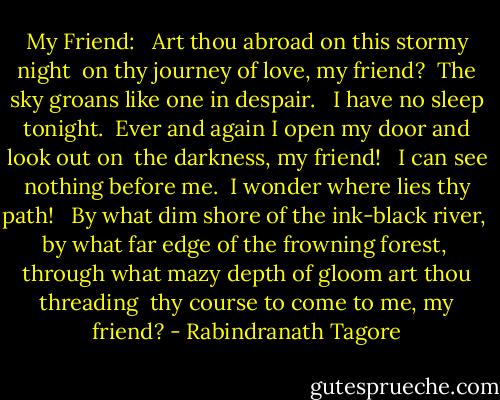 My Friend:<br /><br /> Art thou abroad on this stormy night <br />on thy journey of love, my friend? <br />The sky groans like one in despair. <br /><br />I have no sleep tonight. <br />Ever and again I open my door and look out on <br />the darkness, my friend! <br /><br />I can see nothing before me. <br />I wonder where lies thy path! <br /><br />By what dim shore of the ink-black river, <br />by what far edge of the frowning forest, <br />through what mazy depth of gloom art thou threading <br />thy course to come to me, my friend? - Rabindranath Tagore