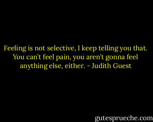 Feeling is not selective, I keep telling you that. You can’t feel pain, you aren’t gonna feel anything else, either. - Judith Guest