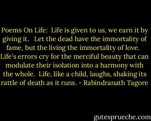 Poems On Life:<br /><br />Life is given to us,<br />we earn it by giving it. <br /><br />Let the dead have the immortality of fame,<br />but the living the immortality of love. <br /><br />Life's errors cry for the merciful beauty<br />that can modulate their isolation into a<br />harmony with the whole.<br /><br />Life, like a child, laughs,<br />shaking its rattle of death as it runs. - Rabindranath Tagore