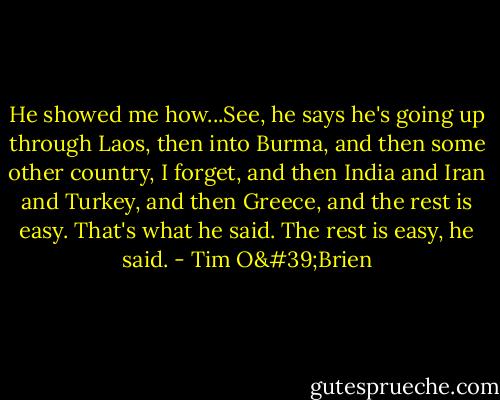He showed me how...See, he says he's going up through Laos, then into Burma, and then some other country, I forget, and then India and Iran and Turkey, and then Greece, and the rest is easy. That's what he said. The rest is easy, he said. - Tim O'Brien