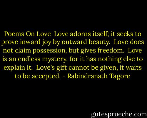 Poems On Love<br /><br />Love adorns itself;<br />it seeks to prove inward joy by outward beauty.<br /><br />Love does not claim possession,<br />but gives freedom.<br /><br />Love is an endless mystery,<br />for it has nothing else to explain it.<br /><br />Love's gift cannot be given,<br />it waits to be accepted. - Rabindranath Tagore
