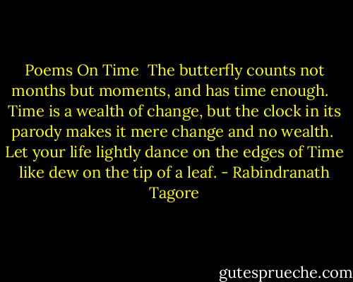Poems On Time<br /><br />The butterfly counts not months but moments,<br />and has time enough. <br /><br />Time is a wealth of change,<br />but the clock in its parody makes it mere change and no wealth.<br /><br />Let your life lightly dance on the edges of Time<br />like dew on the tip of a leaf. - Rabindranath Tagore